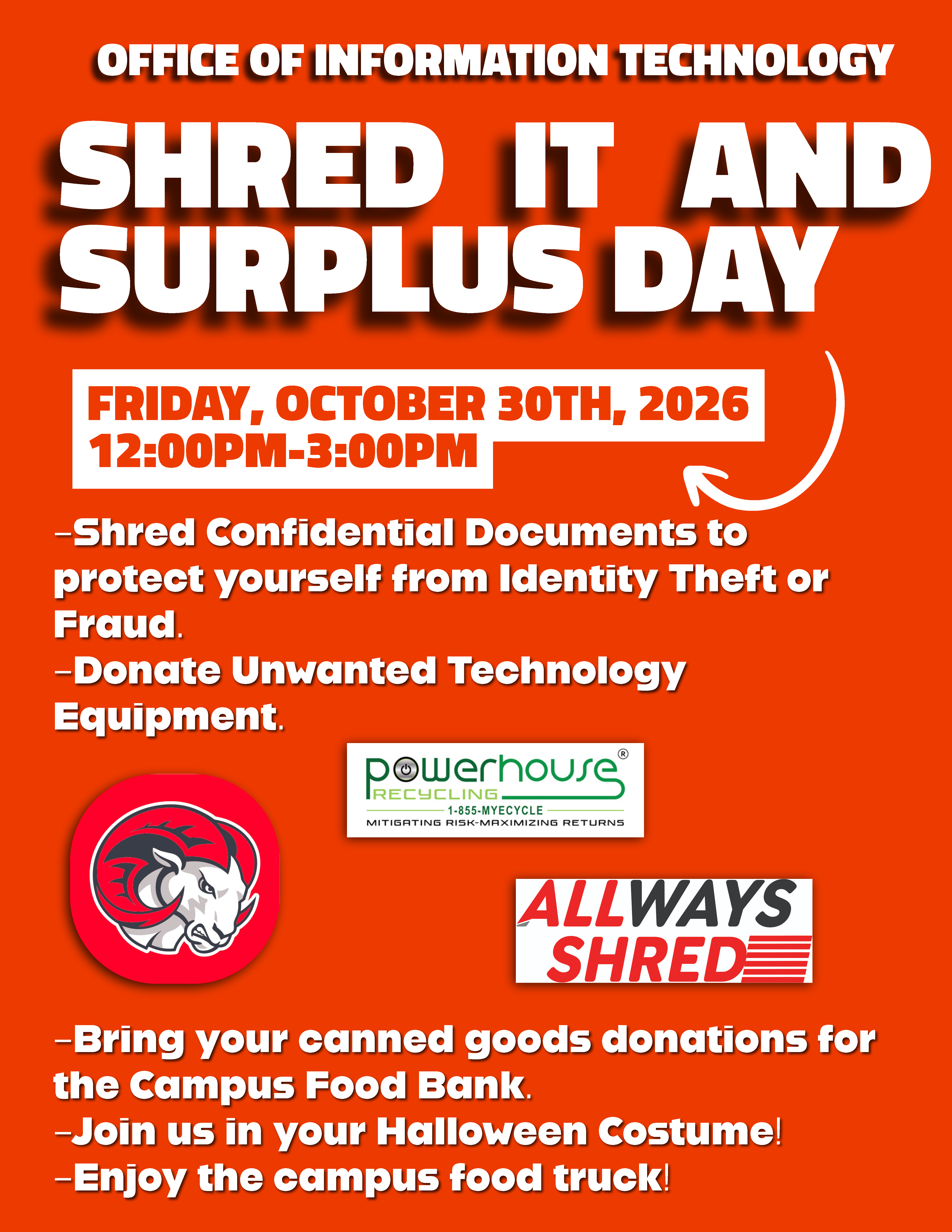 flyer for the Office of Information Technology's Shred It and Surplus Day. Friday, October 30th, 2026, 12:00PM-3:00PM. –Shred Confidential Documents to protect yourself from Identity Theft or Fraud. –Donate Unwanted Technology Equipment. Logos displayed: Second Harvest Food Bank of northwest nc; WSSU Ram; Powerhouse Recycling, 1-855-MYRECYCLE, Mitigating Risk-Maximizing Returns; Allways Shred. –Bring your canned good donations for Second Harvest Food Bank. –Join us in your Halloween costume! –Enjoy the campus food truck!